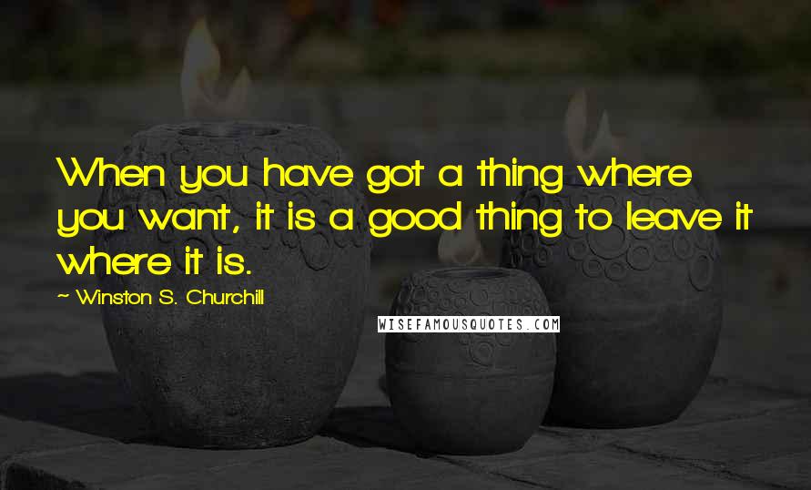 Winston S. Churchill Quotes: When you have got a thing where you want, it is a good thing to leave it where it is.