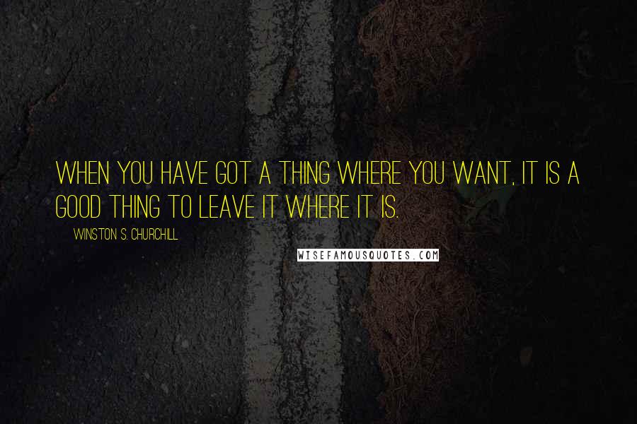 Winston S. Churchill Quotes: When you have got a thing where you want, it is a good thing to leave it where it is.