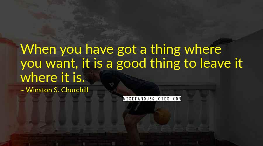 Winston S. Churchill Quotes: When you have got a thing where you want, it is a good thing to leave it where it is.