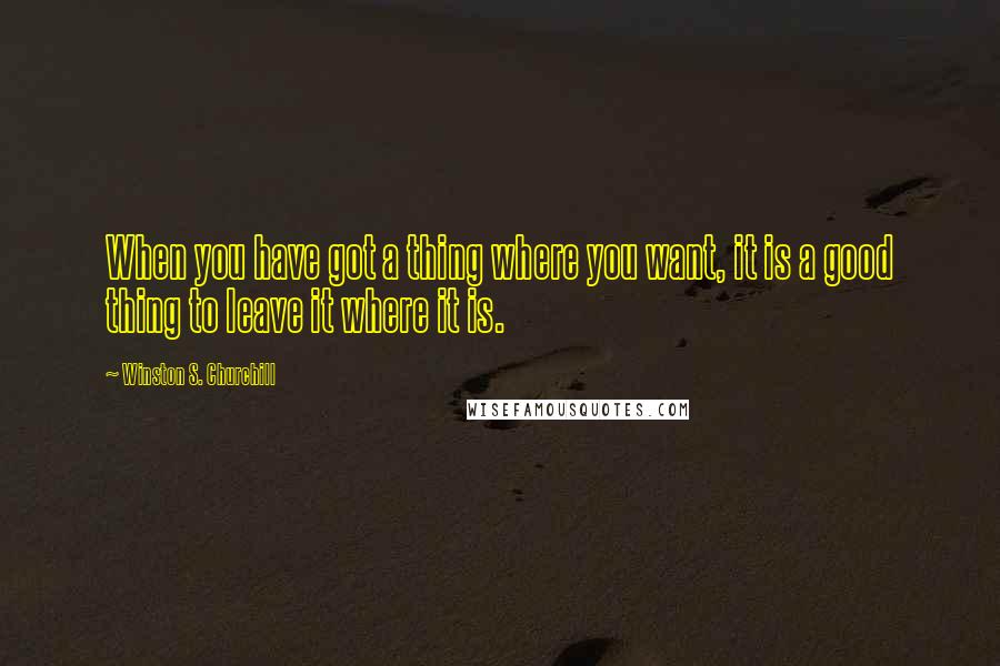 Winston S. Churchill Quotes: When you have got a thing where you want, it is a good thing to leave it where it is.