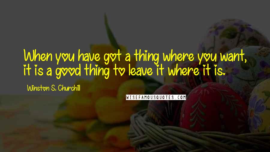 Winston S. Churchill Quotes: When you have got a thing where you want, it is a good thing to leave it where it is.