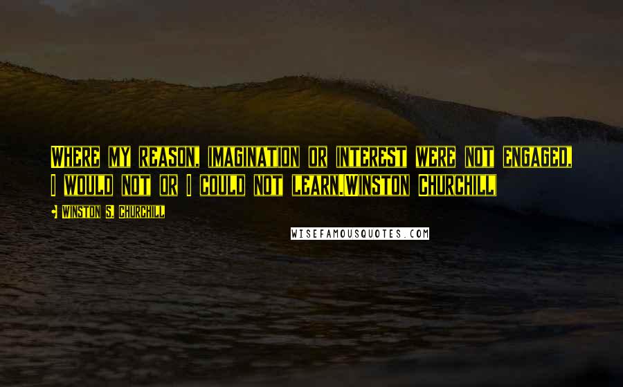 Winston S. Churchill Quotes: Where my reason, imagination or interest were not engaged, I would not or I could not learn.(Winston Churchill)