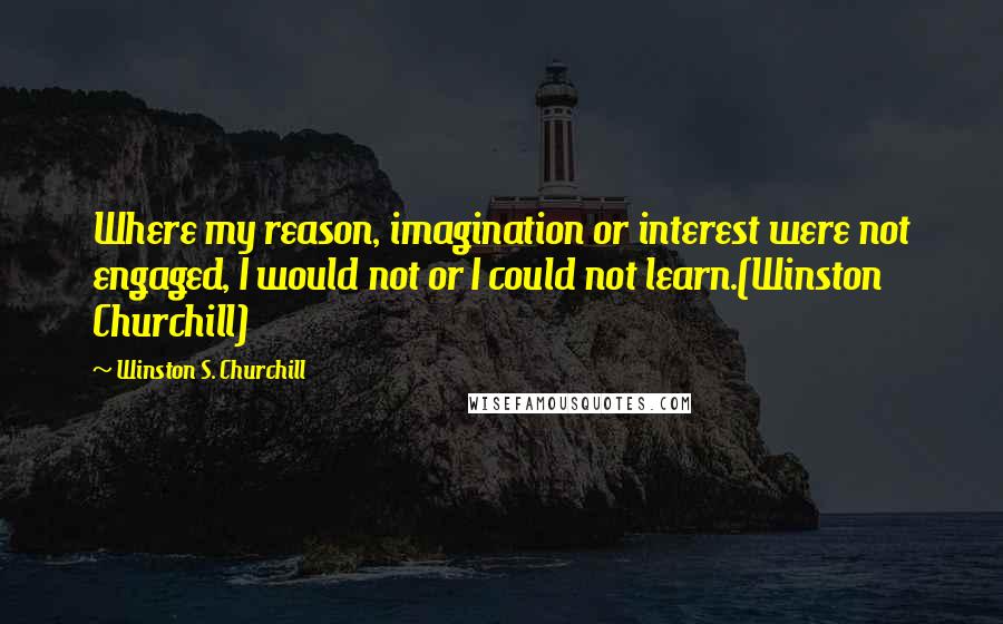 Winston S. Churchill Quotes: Where my reason, imagination or interest were not engaged, I would not or I could not learn.(Winston Churchill)