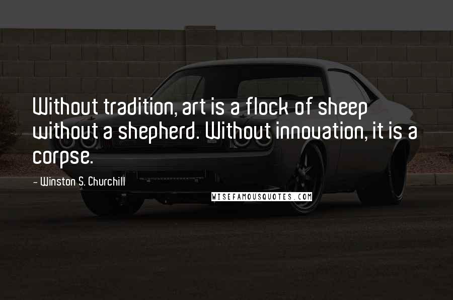 Winston S. Churchill Quotes: Without tradition, art is a flock of sheep without a shepherd. Without innovation, it is a corpse.