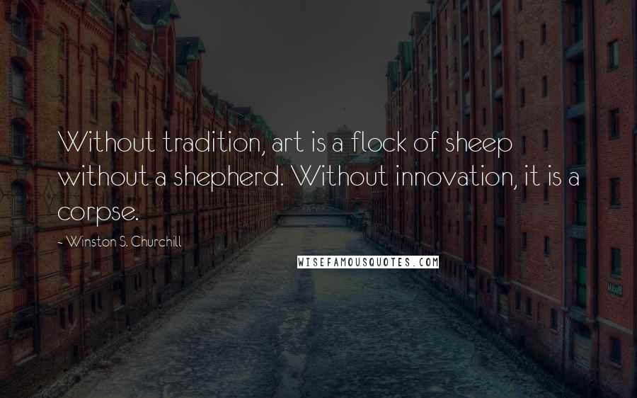 Winston S. Churchill Quotes: Without tradition, art is a flock of sheep without a shepherd. Without innovation, it is a corpse.