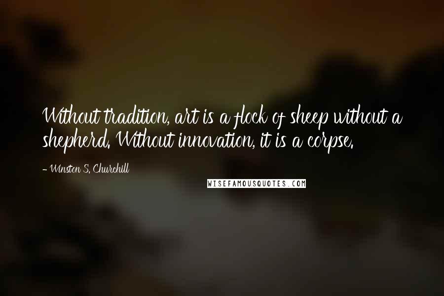 Winston S. Churchill Quotes: Without tradition, art is a flock of sheep without a shepherd. Without innovation, it is a corpse.