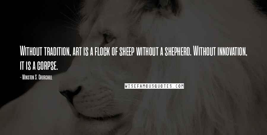 Winston S. Churchill Quotes: Without tradition, art is a flock of sheep without a shepherd. Without innovation, it is a corpse.