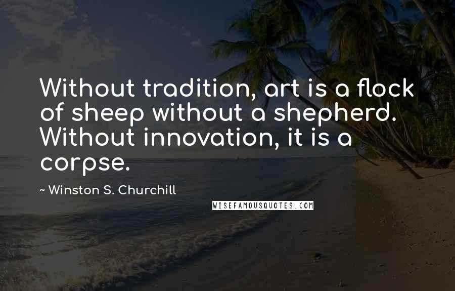 Winston S. Churchill Quotes: Without tradition, art is a flock of sheep without a shepherd. Without innovation, it is a corpse.