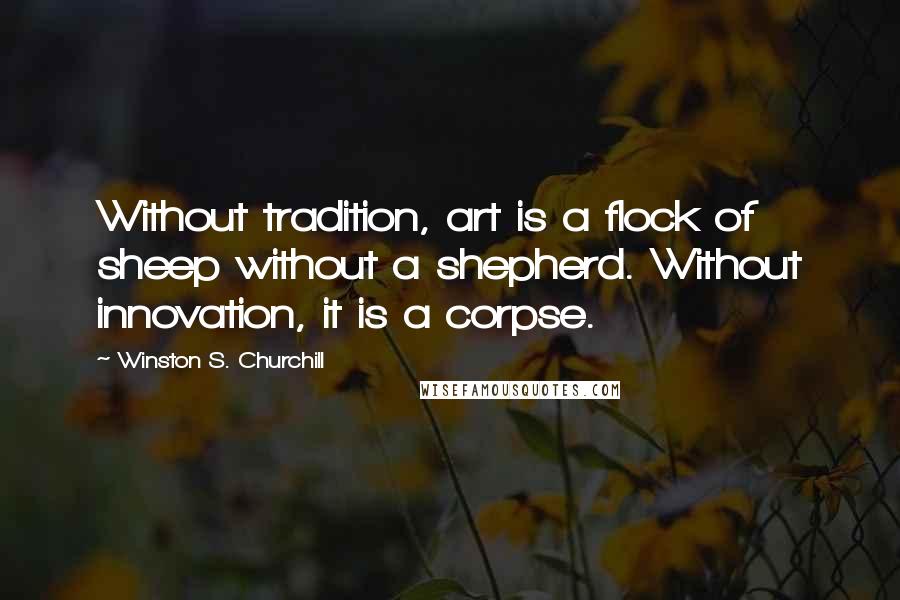 Winston S. Churchill Quotes: Without tradition, art is a flock of sheep without a shepherd. Without innovation, it is a corpse.