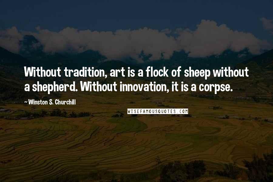 Winston S. Churchill Quotes: Without tradition, art is a flock of sheep without a shepherd. Without innovation, it is a corpse.