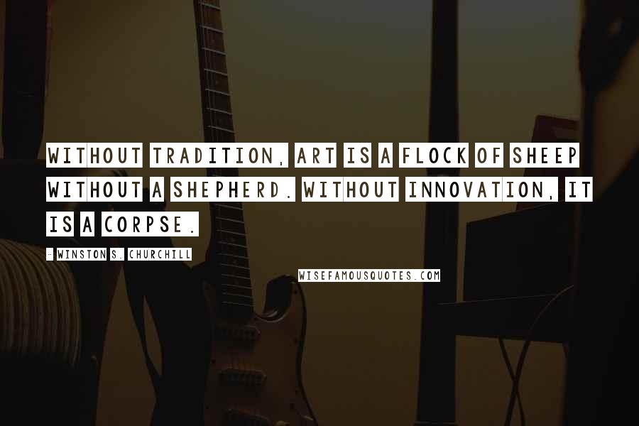 Winston S. Churchill Quotes: Without tradition, art is a flock of sheep without a shepherd. Without innovation, it is a corpse.