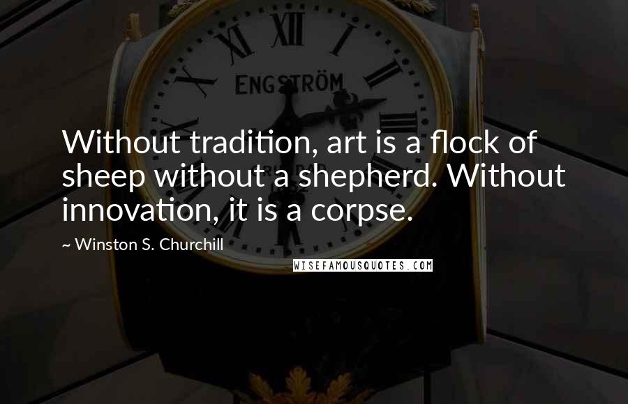 Winston S. Churchill Quotes: Without tradition, art is a flock of sheep without a shepherd. Without innovation, it is a corpse.