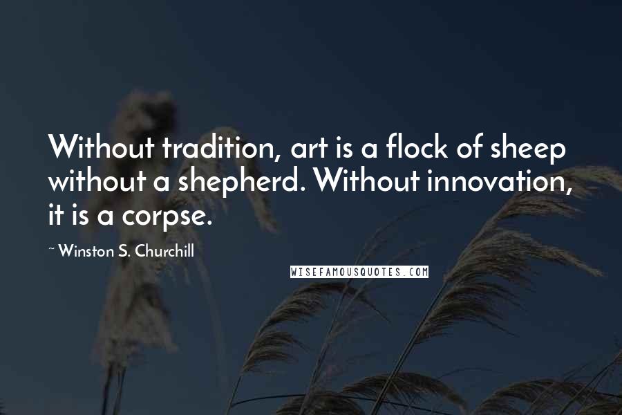 Winston S. Churchill Quotes: Without tradition, art is a flock of sheep without a shepherd. Without innovation, it is a corpse.