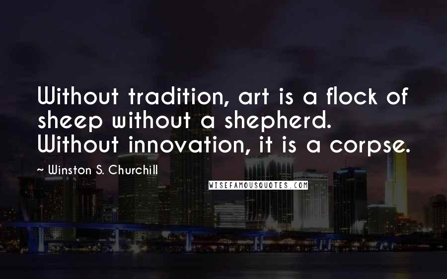 Winston S. Churchill Quotes: Without tradition, art is a flock of sheep without a shepherd. Without innovation, it is a corpse.