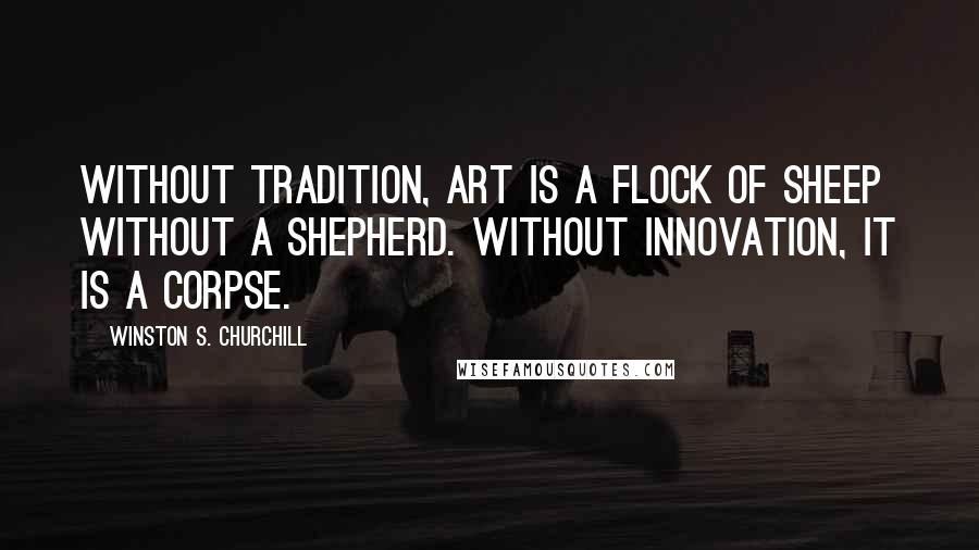 Winston S. Churchill Quotes: Without tradition, art is a flock of sheep without a shepherd. Without innovation, it is a corpse.