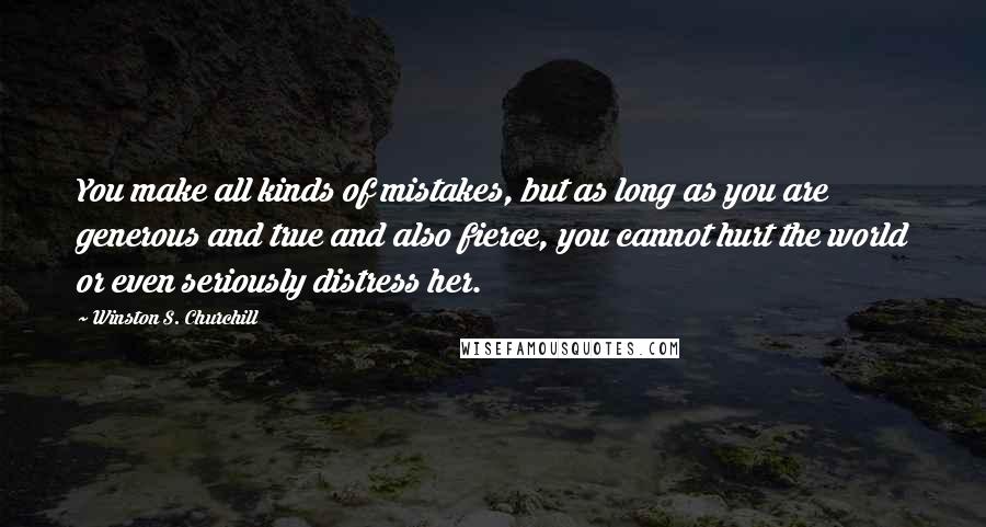 Winston S. Churchill Quotes: You make all kinds of mistakes, but as long as you are generous and true and also fierce, you cannot hurt the world or even seriously distress her.