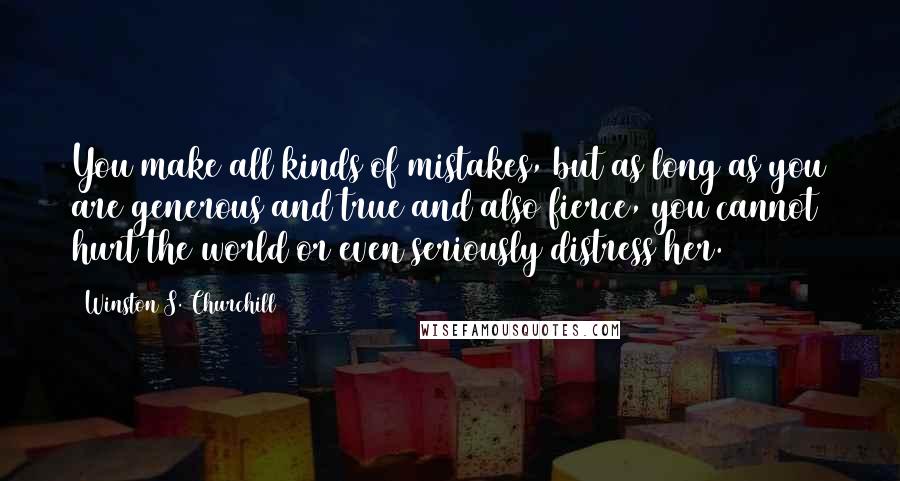 Winston S. Churchill Quotes: You make all kinds of mistakes, but as long as you are generous and true and also fierce, you cannot hurt the world or even seriously distress her.