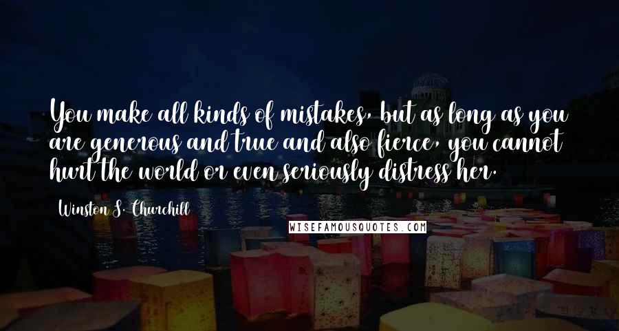 Winston S. Churchill Quotes: You make all kinds of mistakes, but as long as you are generous and true and also fierce, you cannot hurt the world or even seriously distress her.