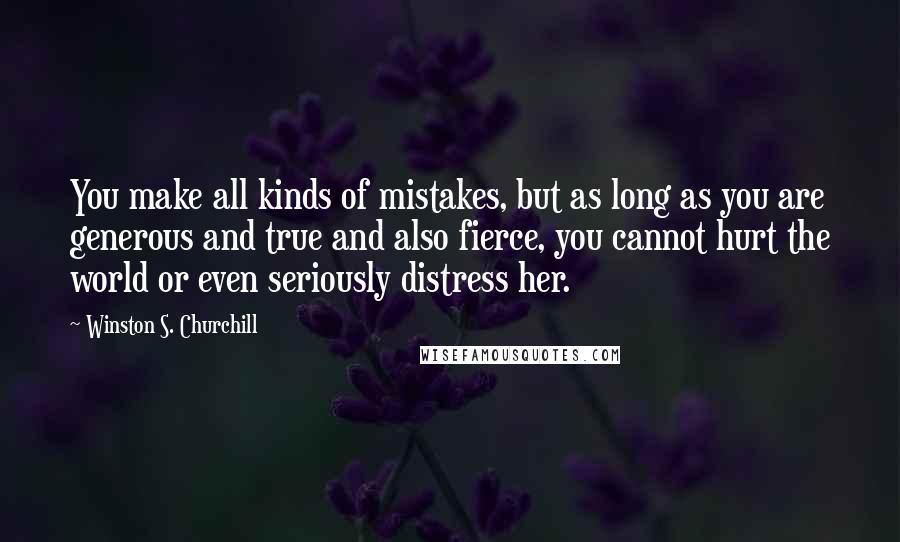 Winston S. Churchill Quotes: You make all kinds of mistakes, but as long as you are generous and true and also fierce, you cannot hurt the world or even seriously distress her.