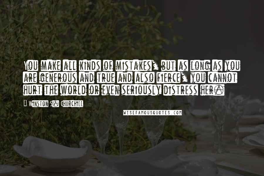 Winston S. Churchill Quotes: You make all kinds of mistakes, but as long as you are generous and true and also fierce, you cannot hurt the world or even seriously distress her.