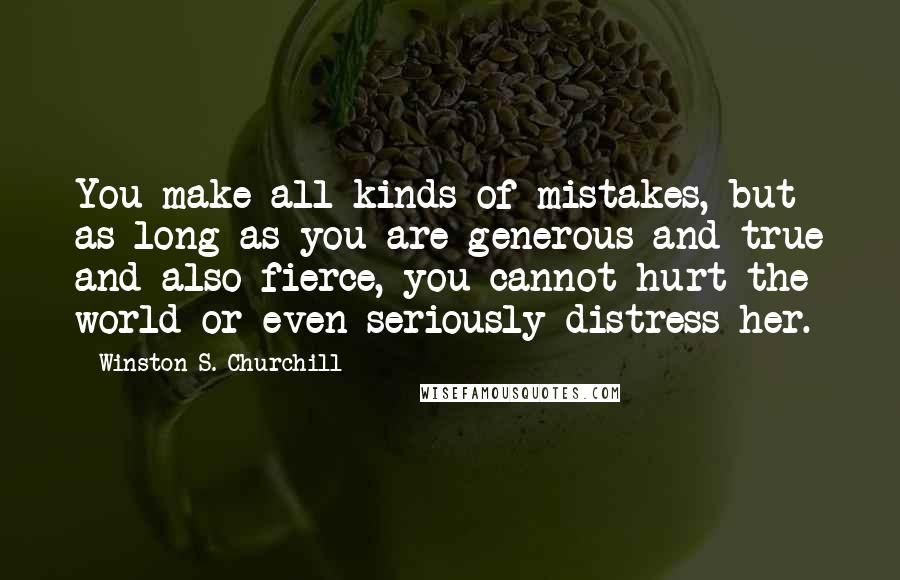 Winston S. Churchill Quotes: You make all kinds of mistakes, but as long as you are generous and true and also fierce, you cannot hurt the world or even seriously distress her.