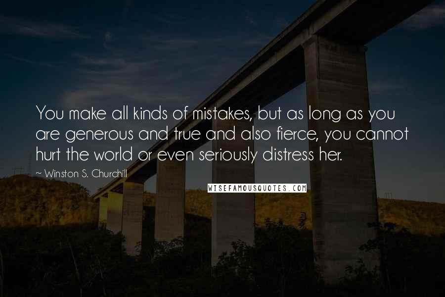 Winston S. Churchill Quotes: You make all kinds of mistakes, but as long as you are generous and true and also fierce, you cannot hurt the world or even seriously distress her.