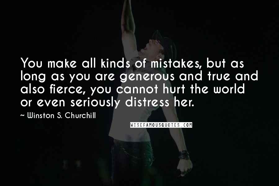 Winston S. Churchill Quotes: You make all kinds of mistakes, but as long as you are generous and true and also fierce, you cannot hurt the world or even seriously distress her.