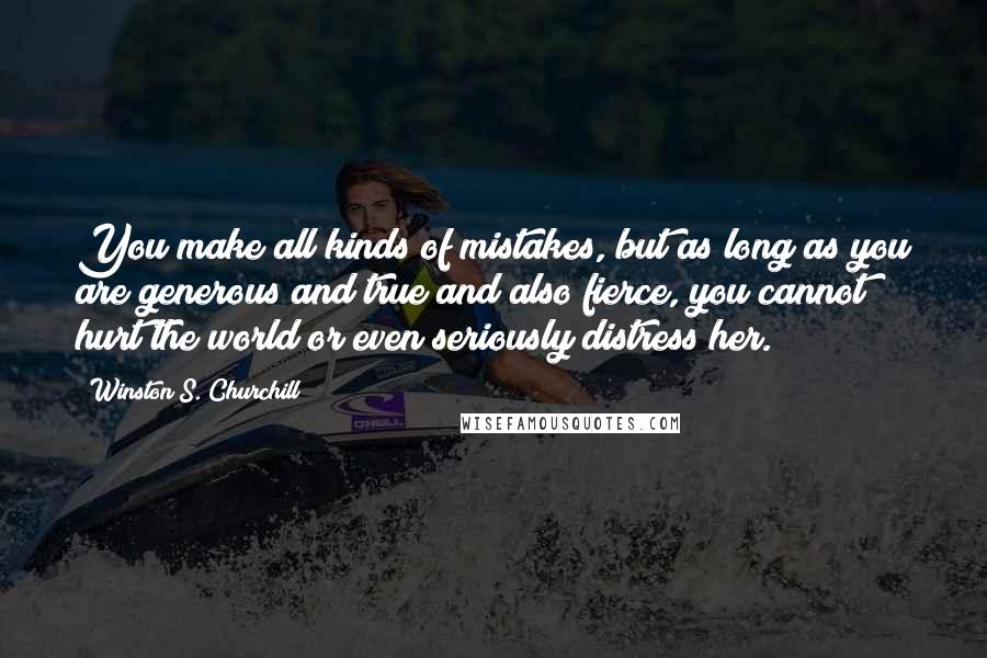 Winston S. Churchill Quotes: You make all kinds of mistakes, but as long as you are generous and true and also fierce, you cannot hurt the world or even seriously distress her.