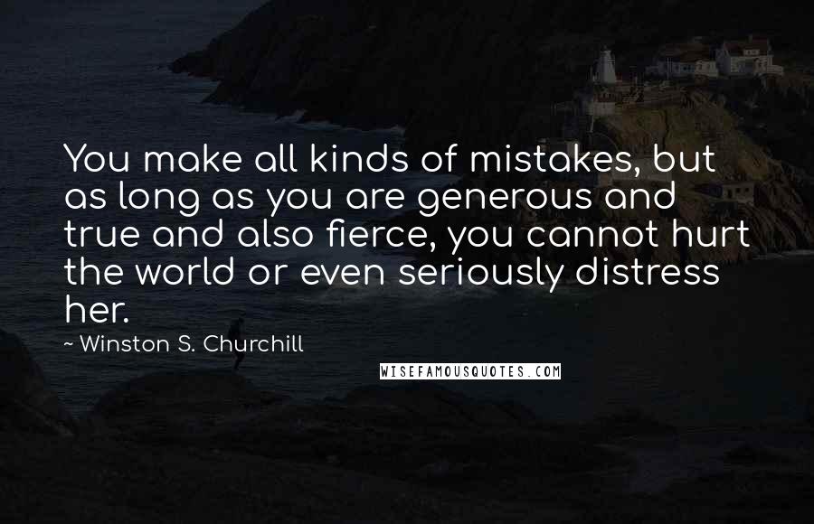 Winston S. Churchill Quotes: You make all kinds of mistakes, but as long as you are generous and true and also fierce, you cannot hurt the world or even seriously distress her.