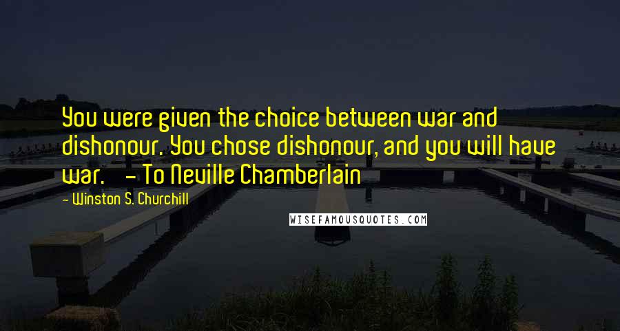 Winston S. Churchill Quotes: You were given the choice between war and dishonour. You chose dishonour, and you will have war.' - To Neville Chamberlain