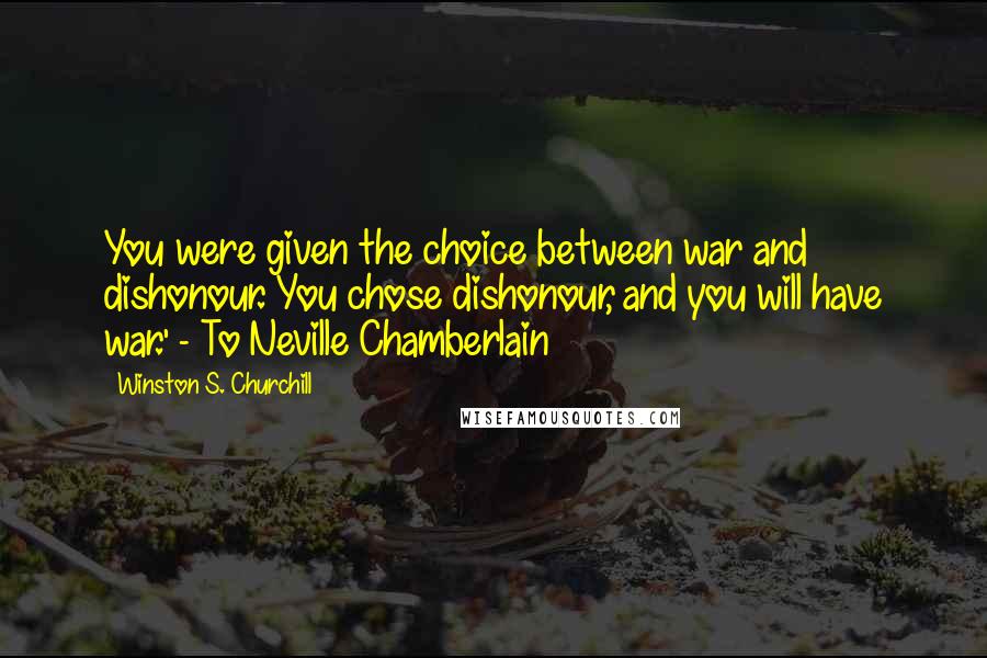 Winston S. Churchill Quotes: You were given the choice between war and dishonour. You chose dishonour, and you will have war.' - To Neville Chamberlain