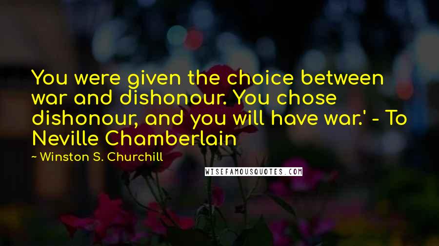 Winston S. Churchill Quotes: You were given the choice between war and dishonour. You chose dishonour, and you will have war.' - To Neville Chamberlain