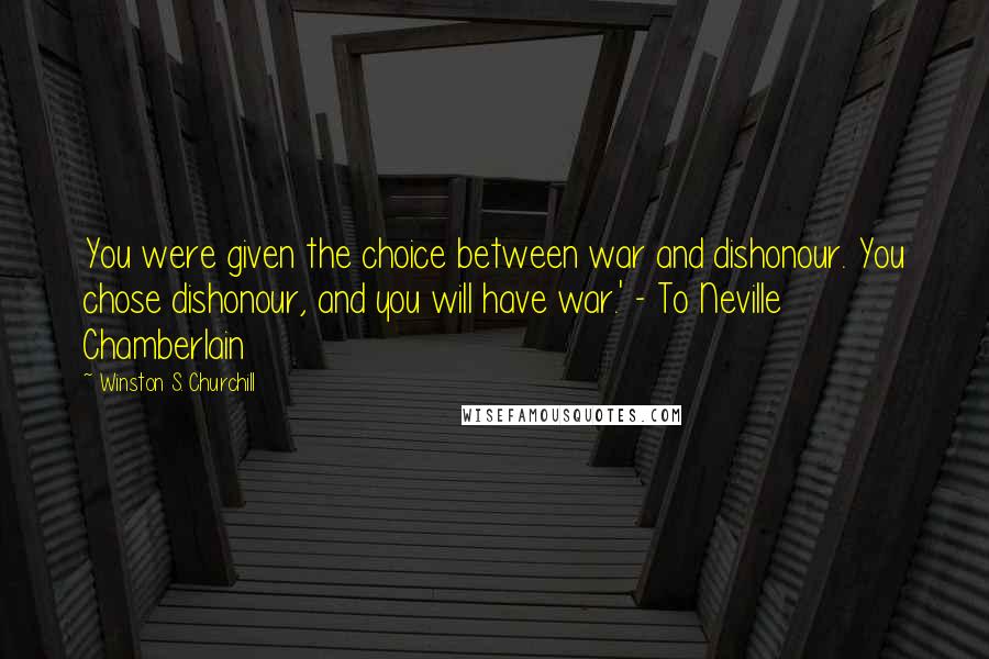 Winston S. Churchill Quotes: You were given the choice between war and dishonour. You chose dishonour, and you will have war.' - To Neville Chamberlain