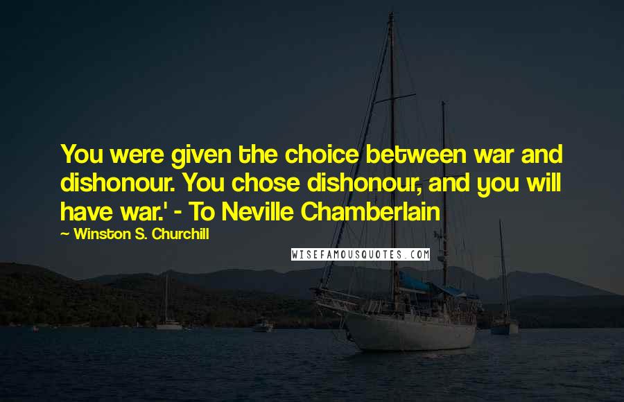 Winston S. Churchill Quotes: You were given the choice between war and dishonour. You chose dishonour, and you will have war.' - To Neville Chamberlain