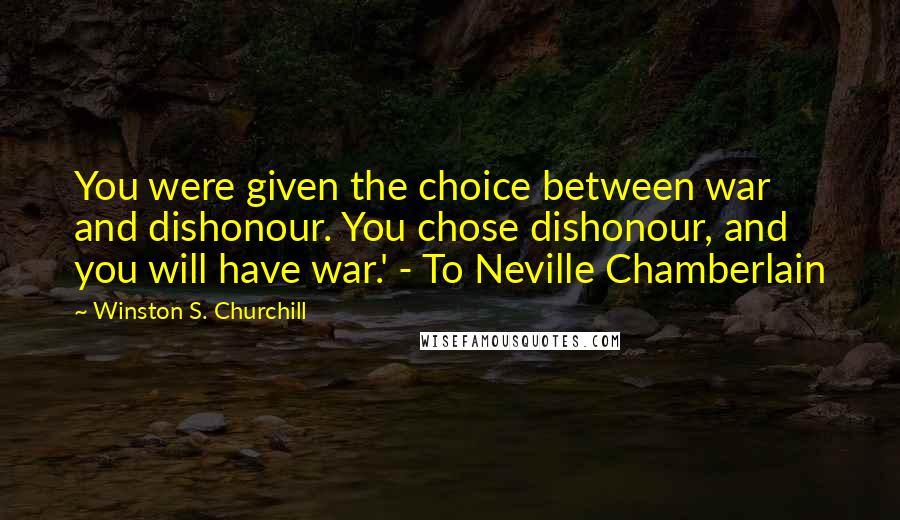 Winston S. Churchill Quotes: You were given the choice between war and dishonour. You chose dishonour, and you will have war.' - To Neville Chamberlain