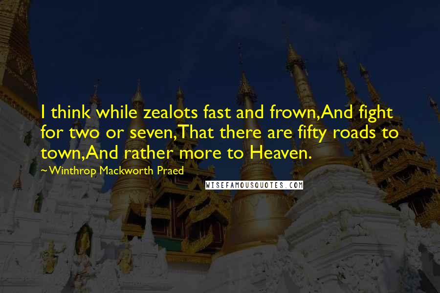 Winthrop Mackworth Praed Quotes: I think while zealots fast and frown,And fight for two or seven,That there are fifty roads to town,And rather more to Heaven.