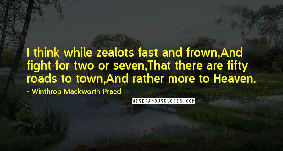 Winthrop Mackworth Praed Quotes: I think while zealots fast and frown,And fight for two or seven,That there are fifty roads to town,And rather more to Heaven.