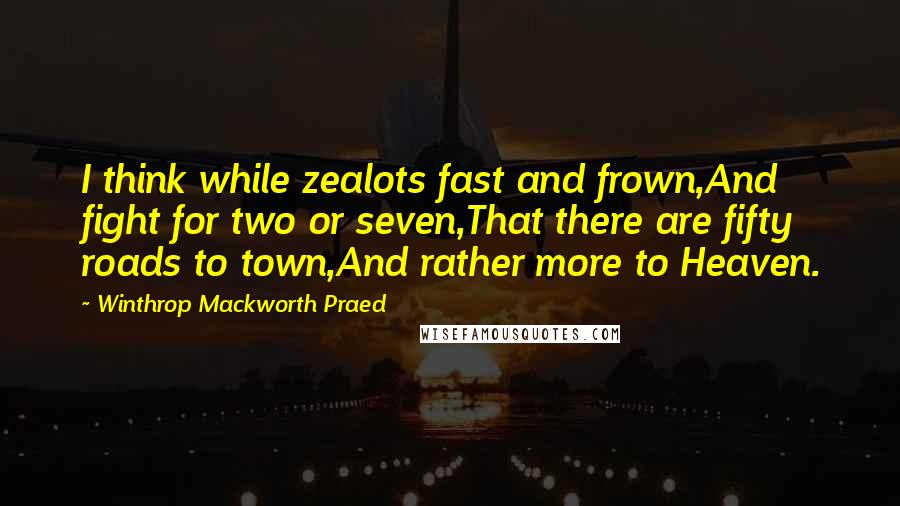 Winthrop Mackworth Praed Quotes: I think while zealots fast and frown,And fight for two or seven,That there are fifty roads to town,And rather more to Heaven.