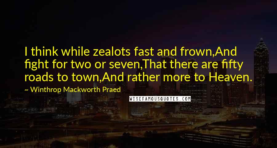 Winthrop Mackworth Praed Quotes: I think while zealots fast and frown,And fight for two or seven,That there are fifty roads to town,And rather more to Heaven.