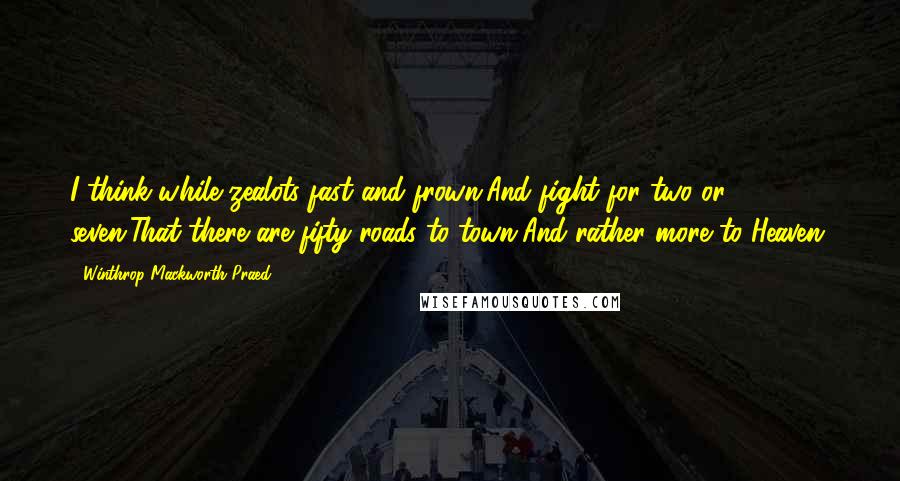 Winthrop Mackworth Praed Quotes: I think while zealots fast and frown,And fight for two or seven,That there are fifty roads to town,And rather more to Heaven.