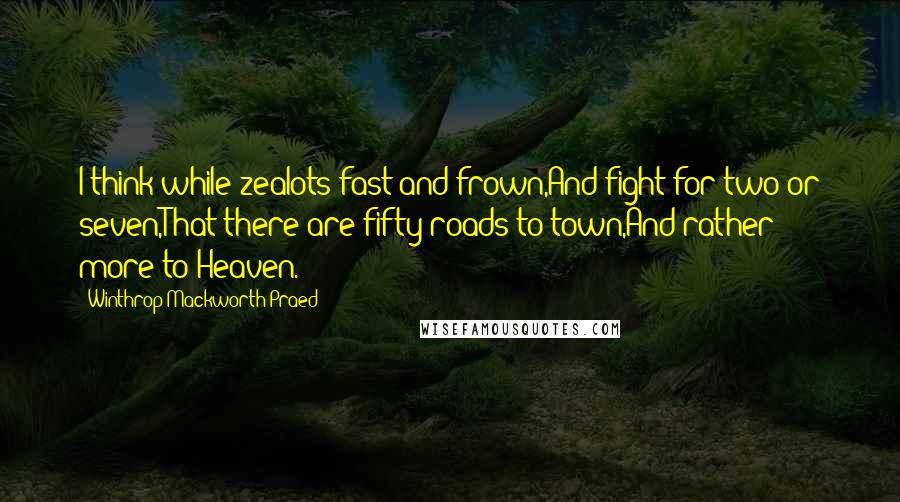 Winthrop Mackworth Praed Quotes: I think while zealots fast and frown,And fight for two or seven,That there are fifty roads to town,And rather more to Heaven.