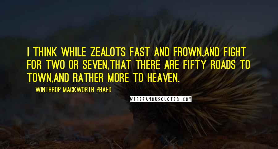 Winthrop Mackworth Praed Quotes: I think while zealots fast and frown,And fight for two or seven,That there are fifty roads to town,And rather more to Heaven.