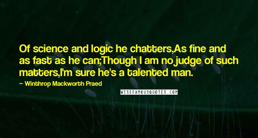 Winthrop Mackworth Praed Quotes: Of science and logic he chatters,As fine and as fast as he can;Though I am no judge of such matters,I'm sure he's a talented man.