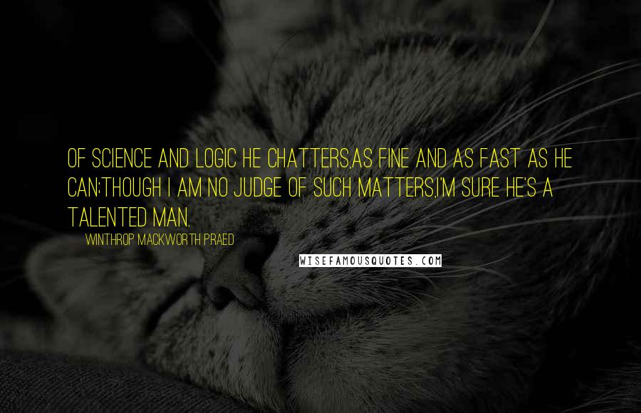 Winthrop Mackworth Praed Quotes: Of science and logic he chatters,As fine and as fast as he can;Though I am no judge of such matters,I'm sure he's a talented man.