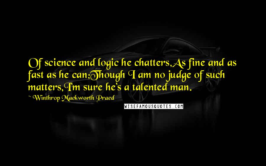 Winthrop Mackworth Praed Quotes: Of science and logic he chatters,As fine and as fast as he can;Though I am no judge of such matters,I'm sure he's a talented man.