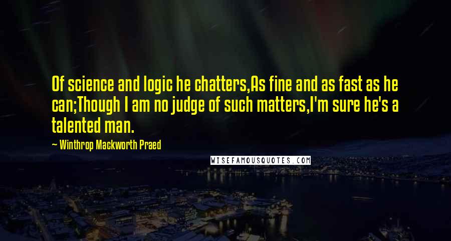 Winthrop Mackworth Praed Quotes: Of science and logic he chatters,As fine and as fast as he can;Though I am no judge of such matters,I'm sure he's a talented man.