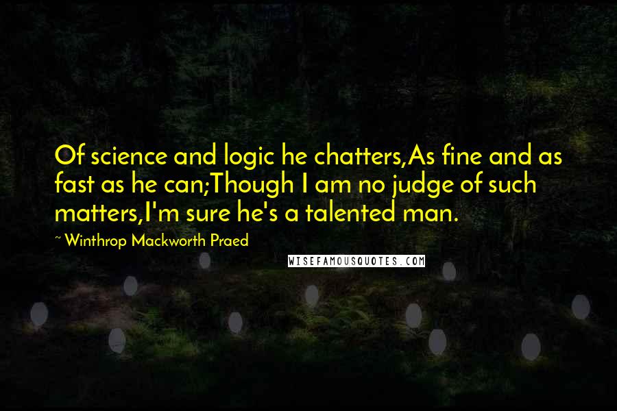 Winthrop Mackworth Praed Quotes: Of science and logic he chatters,As fine and as fast as he can;Though I am no judge of such matters,I'm sure he's a talented man.