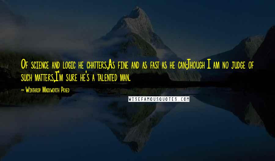 Winthrop Mackworth Praed Quotes: Of science and logic he chatters,As fine and as fast as he can;Though I am no judge of such matters,I'm sure he's a talented man.