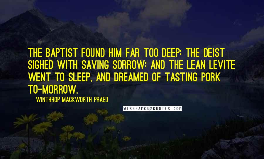 Winthrop Mackworth Praed Quotes: The Baptist found him far too deep; The Deist sighed with saving sorrow; And the lean Levite went to sleep, And dreamed of tasting pork to-morrow.