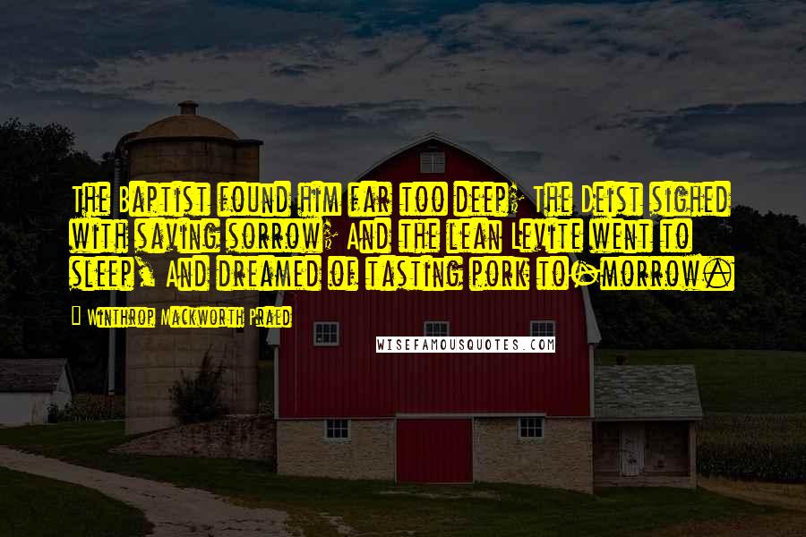 Winthrop Mackworth Praed Quotes: The Baptist found him far too deep; The Deist sighed with saving sorrow; And the lean Levite went to sleep, And dreamed of tasting pork to-morrow.